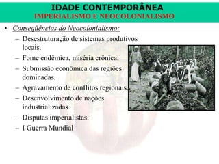 IDADE CONTEMPORÂNEA
IMPERIALISMO E NEOCOLONIALISMO
• Conseqüências do Neocolonialismo:
– Desestruturação de sistemas produtivos
locais.
– Fome endêmica, miséria crônica.
– Submissão econômica das regiões
dominadas.
– Agravamento de conflitos regionais.
– Desenvolvimento de nações
industrializadas.
– Disputas imperialistas.
– I Guerra Mundial

 
