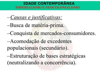 IDADE CONTEMPORÂNEA
IMPERIALISMO E NEOCOLONIALISMO

–Causas e justificativas:
–Busca de matéria-prima.
–Conquista de mercados-consumidores.
–Acomodação de excedentes
populacionais (secundário).
–Estruturação de bases estratégicas
(neutralizando a concorrência).

 