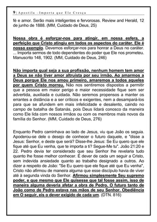 9|   Apostila –Importa que Ele Cresça

fé e amor. Serão mais inteligentes e fervorosas. Review and Herald, 12
de junho de 1888. (MM, Cuidado de Deus, 25)


Nossa obra é esforçar-nos para atingir, em nossa esfera, a
perfeição que Cristo atingiu em todos os aspectos do caráter. Ele é
nosso exemplo. Devemos esforçar-nos para honrar a Deus no caráter.
... Importa sermos de todo dependentes do poder que Ele nos prometeu.
Manuscrito 148, 1902. (MM, Cuidado de Deus, 246)


Não importa qual seja a sua profissão, nenhum homem tem amor
a Deus se não tiver amor altruísta por seu irmão. Ao amarmos a
Deus porque Ele nos amou primeiro, amaremos a todos aqueles
por quem Cristo morreu. Não nos sentiremos dispostos a permitir
que a pessoa em maior perigo e maior necessidade fique sem ser
advertida, auxiliada e cuidada. Não seremos propensos a manter os
errantes a distância e a ser críticos e exigentes, nem a desampará-los
para que se afundem em mais infelicidade e desalento, caindo no
campo de batalha de Satanás, pois Deus lidará conosco da maneira
como Ele lida com nossos irmãos ou com os membros mais novos da
família do Senhor. (MM, Cuidado de Deus, 276)


Enquanto Pedro caminhava ao lado de Jesus, viu que João os seguia.
Apoderou-se dele o desejo de conhecer o futuro daquele, e "disse a
Jesus: Senhor, e deste que será? Disse-lhe Jesus: Se Eu quero que ele
fique até que Eu venha, que te importa a ti? Segue-Me tu". João 21:20 e
22. Pedro devia ter considerado que seu Senhor lhe revelaria tudo
quanto lhe fosse melhor conhecer. É dever de cada um seguir a Cristo,
sem indevida ansiedade quanto ao trabalho designado a outros. Ao
dizer a respeito de João: "Se Eu quero que ele fique até que Eu venha",
Cristo não afirmou de maneira alguma que esse discípulo havia de viver
até à segunda vinda do Senhor. Afirmou simplesmente Seu supremo
poder, e que mesmo que Ele quisesse que tal fosse assim, isso de
maneira alguma deveria afetar a obra de Pedro. O futuro tanto de
João como de Pedro estava nas mãos de seu Senhor. Obediência
em O seguir, eis o dever exigido de cada um. (DTN. 816)
 