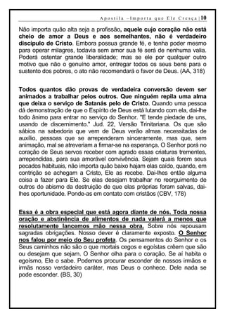 A p o s t i l a – I m p o r t a q u e E l e C r e s ç a | 10

Não importa quão alta seja a profissão, aquele cujo coração não está
cheio de amor a Deus e aos semelhantes, não é verdadeiro
discípulo de Cristo. Embora possua grande fé, e tenha poder mesmo
para operar milagres, todavia sem amor sua fé será de nenhuma valia.
Poderá ostentar grande liberalidade; mas se ele por qualquer outro
motivo que não o genuíno amor, entregar todos os seus bens para o
sustento dos pobres, o ato não recomendará o favor de Deus. (AA, 318)


Todos quantos dão provas de verdadeira conversão devem ser
animados a trabalhar pelos outros. Que ninguém repila uma alma
que deixa o serviço de Satanás pelo de Cristo. Quando uma pessoa
dá demonstração de que o Espírito de Deus está lutando com ela, dai-lhe
todo ânimo para entrar no serviço do Senhor. "E tende piedade de uns,
usando de discernimento." Jud. 22, Versão Trinitariana. Os que são
sábios na sabedoria que vem de Deus verão almas necessitadas de
auxílio, pessoas que se arrependeram sinceramente, mas que, sem
animação, mal se atreveriam a firmar-se na esperança. O Senhor porá no
coração de Seus servos receber com agrado essas criaturas trementes,
arrependidas, para sua amorável convivência. Sejam quais forem seus
pecados habituais, não importa quão baixo hajam elas caído, quando, em
contrição se achegam a Cristo, Ele as recebe. Dai-lhes então alguma
coisa a fazer para Ele. Se elas desejam trabalhar no reerguimento de
outros do abismo da destruição de que elas próprias foram salvas, dai-
lhes oportunidade. Ponde-as em contato com cristãos (CBV, 178)


Essa é a obra especial que está agora diante de nós. Toda nossa
oração e abstinência de alimentos de nada valerá a menos que
resolutamente lancemos mão nessa obra. Sobre nós repousam
sagradas obrigações. Nosso dever é claramente exposto. O Senhor
nos falou por meio do Seu profeta. Os pensamentos do Senhor e os
Seus caminhos não são o que mortais cegos e egoístas crêem que são
ou desejam que sejam. O Senhor olha para o coração. Se aí habita o
egoísmo, Ele o sabe. Podemos procurar esconder de nossos irmãos e
irmãs nosso verdadeiro caráter, mas Deus o conhece. Dele nada se
pode esconder. (BS, 30)
 
