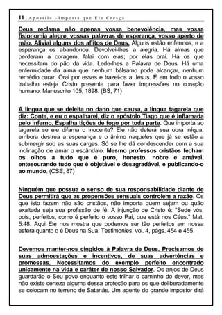 11 |   Apostila –Importa que Ele Cresça

Deus reclama não apenas vossa benevolência, mas vossa
fisionomia alegre, vossas palavras de esperança, vosso aperto de
mão. Aliviai alguns dos aflitos de Deus. Alguns estão enfermos, e a
esperança os abandonou. Devolvei-lhes a alegria. Há almas que
perderam a coragem; falai com elas; por elas orai. Há os que
necessitam do pão da vida. Lede-lhes a Palavra de Deus. Há uma
enfermidade da alma que nenhum bálsamo pode alcançar, nenhum
remédio curar. Orai por esses e trazei-os a Jesus. E em todo o vosso
trabalho esteja Cristo presente para fazer impressões no coração
humano. Manuscrito 105, 1898. (BS, 71)


A língua que se deleita no dano que causa, a língua tagarela que
diz: Conte, e eu o espalharei, diz o apóstolo Tiago que é inflamada
pelo inferno. Espalha tições de fogo por toda parte. Que importa ao
tagarela se ele difama o inocente? Ele não deterá sua obra iníqua,
embora destrua a esperança e o ânimo naqueles que já se estão a
submergir sob as suas cargas. Só se lhe dá condescender com a sua
inclinação de amar o escândalo. Mesmo professos cristãos fecham
os olhos a tudo que é puro, honesto, nobre e amável,
entesourando tudo que é objetável e desagradável, e publicando-o
ao mundo. (CSE, 87)


Ninguém que possua o senso de sua responsabilidade diante de
Deus permitirá que as propensões sensuais controlem a razão. Os
que isto fazem não são cristãos, não importa quem sejam ou quão
exaltada seja sua profissão de fé. A injunção de Cristo é: "Sede vós,
pois, perfeitos, como é perfeito o vosso Pai, que está nos Céus." Mat.
5:48. Aqui Ele nos mostra que podemos ser tão perfeitos em nossa
esfera quanto o é Deus na Sua. Testimonies, vol. 4, págs. 454 e 455.


Devemos manter-nos cingidos à Palavra de Deus. Precisamos de
suas admoestações e incentivos, de suas advertências e
promessas. Necessitamos do exemplo perfeito encontrado
unicamente na vida e caráter de nosso Salvador. Os anjos de Deus
guardarão o Seu povo enquanto este trilhar o caminho do dever, mas
não existe certeza alguma dessa proteção para os que deliberadamente
se colocam no terreno de Satanás. Um agente do grande impostor dirá
 