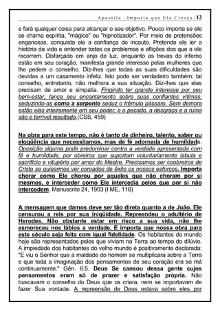 A p o s t i l a – I m p o r t a q u e E l e C r e s ç a | 12

e fará qualquer coisa para alcançar o seu objetivo. Pouco importa se ele
se chama espírita, "mágico" ou "hipnotizador". Por meio de pretensões
enganosas, conquista ele a confiança do incauto. Pretende ele ler a
história da vida e entender todos os problemas e aflições dos que a ele
recorrem. Disfarçado em anjo de luz, enquanto as trevas do inferno
estão em seu coração, manifesta grande interesse pelas mulheres que
lhe pedem o conselho. Diz-lhes que todas as suas dificuldades são
devidas a um casamento infeliz. Isto pode ser verdadeiro também; tal
conselho, entretanto, não melhora a sua situação. Diz-lhes que elas
precisam de amor e simpatia. Fingindo ter grande interesse por seu
bem-estar, lança seu encantamento sobre suas confiantes vítimas,
seduzindo-as como a serpente seduz o trêmulo pássaro. Sem demora
estão elas inteiramente em seu poder, e o pecado, a desgraça e a ruína
são o terrível resultado.(CSS, 459)


Na obra para este tempo, não é tanto de dinheiro, talento, saber ou
eloqüência que necessitamos, mas de fé adornada de humildade.
Oposição alguma pode predominar contra a verdade apresentada com
fé e humildade, por obreiros que suportam voluntariamente labuta e
sacrifício e vitupério por amor do Mestre. Precisamos ser coobreiros de
Cristo se quisermos ver coroados de êxito os nossos esforços. Importa
chorar como Ele chorou por aqueles que não choram por si
mesmos, e interceder como Ele intercedia pelos que por si não
intercedem. Manuscrito 24, 1903 (I ME, 118)


A mensagem que damos deve ser tão direta quanto a de João. Ele
censurou a reis por sua iniqüidade. Repreendeu o adultério de
Herodes. Não obstante estar em risco a sua vida, não lhe
esmoreceu nos lábios a verdade. E importa que nossa obra para
este século seja feita com igual fidelidade. Os habitantes do mundo
hoje são representados pelos que viviam na Terra ao tempo do dilúvio.
A impiedade dos habitantes do velho mundo é positivamente declarada:
"E viu o Senhor que a maldade do homem se multiplicara sobre a Terra
e que toda a imaginação dos pensamentos de seu coração era só má
continuamente." Gên. 6:5. Deus Se cansou dessa gente cujos
pensamentos eram só de prazer e satisfação própria. Não
buscavam o conselho do Deus que os criara, nem se importavam de
fazer Sua vontade. A repreensão de Deus estava sobre eles por
 