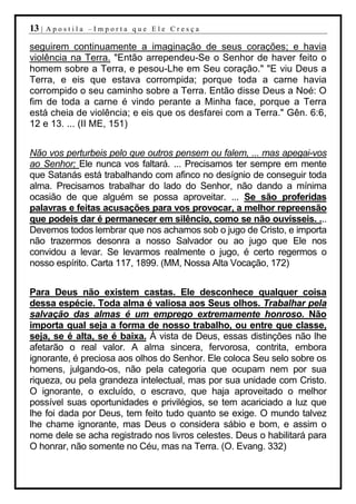13 |   Apostila –Importa que Ele Cresça

seguirem continuamente a imaginação de seus corações; e havia
violência na Terra. "Então arrependeu-Se o Senhor de haver feito o
homem sobre a Terra, e pesou-Lhe em Seu coração." "E viu Deus a
Terra, e eis que estava corrompida; porque toda a carne havia
corrompido o seu caminho sobre a Terra. Então disse Deus a Noé: O
fim de toda a carne é vindo perante a Minha face, porque a Terra
está cheia de violência; e eis que os desfarei com a Terra." Gên. 6:6,
12 e 13. ... (II ME, 151)


Não vos perturbeis pelo que outros pensem ou falem, ... mas apegai-vos
ao Senhor; Ele nunca vos faltará. ... Precisamos ter sempre em mente
que Satanás está trabalhando com afinco no desígnio de conseguir toda
alma. Precisamos trabalhar do lado do Senhor, não dando a mínima
ocasião de que alguém se possa aproveitar. ... Se são proferidas
palavras e feitas acusações para vos provocar, a melhor repreensão
que podeis dar é permanecer em silêncio, como se não ouvísseis. ...
Devemos todos lembrar que nos achamos sob o jugo de Cristo, e importa
não trazermos desonra a nosso Salvador ou ao jugo que Ele nos
convidou a levar. Se levarmos realmente o jugo, é certo regermos o
nosso espírito. Carta 117, 1899. (MM, Nossa Alta Vocação, 172)


Para Deus não existem castas. Ele desconhece qualquer coisa
dessa espécie. Toda alma é valiosa aos Seus olhos. Trabalhar pela
salvação das almas é um emprego extremamente honroso. Não
importa qual seja a forma de nosso trabalho, ou entre que classe,
seja, se é alta, se é baixa. À vista de Deus, essas distinções não lhe
afetarão o real valor. A alma sincera, fervorosa, contrita, embora
ignorante, é preciosa aos olhos do Senhor. Ele coloca Seu selo sobre os
homens, julgando-os, não pela categoria que ocupam nem por sua
riqueza, ou pela grandeza intelectual, mas por sua unidade com Cristo.
O ignorante, o excluído, o escravo, que haja aproveitado o melhor
possível suas oportunidades e privilégios, se tem acariciado a luz que
lhe foi dada por Deus, tem feito tudo quanto se exige. O mundo talvez
lhe chame ignorante, mas Deus o considera sábio e bom, e assim o
nome dele se acha registrado nos livros celestes. Deus o habilitará para
O honrar, não somente no Céu, mas na Terra. (O. Evang. 332)
 