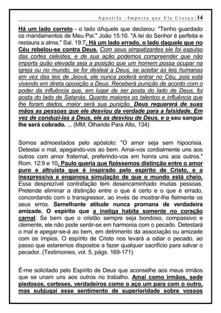 A p o s t i l a – I m p o r t a q u e E l e C r e s ç a | 14

Há um lado correto - o lado dAquele que declarou: "Tenho guardado
os mandamentos de Meu Pai." João 15:10. "A lei do Senhor é perfeita e
restaura a alma." Sal. 19:7. Há um lado errado, o lado daquele que no
Céu rebelou-se contra Deus. Com seus simpatizantes ele foi expulso
das cortes celestes, e de sua ação podemos compreender que não
importa quão elevada seja a posição que um homem possa ocupar na
igreja ou no mundo, se for desleal a Deus, se aceitar as leis humanas
em vez das leis de Jeová, ele nunca poderá entrar no Céu, pois está
vivendo em direta oposição a Deus. Receberá punição de acordo com o
poder da influência que, em lugar de ser posta do lado de Deus, foi
posta do lado de Satanás. Quanto maiores os talentos e influência que
lhe foram dados, maior será sua punição. Deus requererá de suas
mãos as pessoas que ele desviou da verdade para a falsidade. Em
vez de conduzi-las a Deus, ele as desviou de Deus, e o seu sangue
lhe será cobrado. ... (MM, Olhando Para Alto, 134)


Somos admoestados pelo apóstolo: "O amor seja sem hipocrisia.
Detestai o mal, apegando-vos ao bem. Amai-vos cordialmente uns aos
outros com amor fraternal, preferindo-vos em honra uns aos outros."
Rom. 12:9 e 10. Paulo queria que fizéssemos distinção entre o amor
puro e altruísta que é inspirado pelo espírito de Cristo, e a
inexpressiva e enganosa simulação de que o mundo está cheio.
Essa desprezível contrafação tem desencaminhado muitas pessoas.
Pretende eliminar a distinção entre o que é certo e o que é errado,
concordando com o transgressor, ao invés de mostrar-lhe fielmente os
seus erros. Semelhante atitude nunca promana de verdadeira
amizade. O espírito que a instiga habita somente no coração
carnal. Se bem que o cristão sempre seja bondoso, compassivo e
clemente, ele não pode sentir-se em harmonia com o pecado. Detestará
o mal e apegar-se-á ao bem, em detrimento da associação ou amizade
com os ímpios. O espírito de Cristo nos levará a odiar o pecado, ao
passo que estaremos dispostos a fazer qualquer sacrifício para salvar o
pecador. (Testimonies, vol. 5, págs. 169-171)


É-me solicitado pelo Espírito de Deus que aconselhe aos meus irmãos
que se unam uns aos outros no trabalho. Amai como irmãos, sede
piedosos, corteses, verdadeiros como o aço um para com o outro,
mas subjugai esse sentimento de superioridade sobre vossos
 
