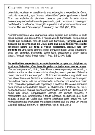 17 |   Apostila –Importa que Ele Cresça

celestiais, recebem o benefício de sua educação e experiência. Como
meio de educação, que "curso universitário" pode igualar-se a isso?
Com um exército de obreiros como o que pode fornecer nossa
juventude quando devidamente preparada, quão depressa a mensagem
do Salvador crucificado, ressurgido e prestes a vir poderia ser levada ao
mundo! The Youth's Instructor, 3 de março de 1908. (BS, 109)


"Semelhantemente vós, mancebos, sede sujeitos aos anciãos; e sede
todos sujeitos uns aos outros, e revesti-vos de humildade, porque Deus
resiste aos soberbos, mas dá graça aos humildes. Humilhai-vos pois
debaixo da potente mão de Deus, para que a seu tempo vos exalte;
lançando sobre Ele toda a vossa ansiedade, porque Ele tem
cuidado de vós. Sede sóbrios; vigiai; porque o diabo, vosso adversário,
anda em derredor, bramando como leão, buscando a quem possa
tragar. Ao qual resisti firmes na fé." I Ped. 5:5-9. (AA, 528)


Os redimidos encontrarão e reconhecerão os que os dirigiram ao
exaltado Salvador. Que bendita palestra terão com essas almas!
"Eu era um pecador", dirão, "sem Deus e sem esperança no mundo, e
viestes a mim, e chamastes minha atenção para o precioso Salvador
como minha única esperança." ... Outros expressarão sua gratidão aos
que alimentaram os famintos e vestiram os nus. "Quando o desespero
circundava minha vida de incredulidade, o Senhor vos enviou a mim",
dirão, "para dizer palavras de esperança e conforto. Deste-me alimentos
para minhas necessidades físicas, e abristes-me a Palavra de Deus,
despertando-me para as minhas necessidades espirituais. Tratastes-me
como um irmão. Simpatizastes comigo em minhas tristezas e
restaurastes meu amargurado e ferido coração, de maneira que pude
segurar a mão de Cristo que estava estendida para salvar-me. Em
minha ignorância ensinastes-me pacientemente que eu tinha um Pai no
Céu que cuidava de mim." (Testimonies, vol. 6, pág. 311.)
 