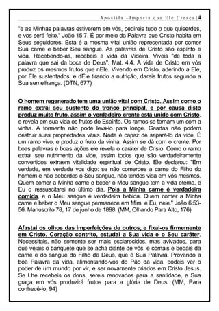 A p o s t i l a – Im p o r t a q u e E l e C r e s ç a |4

"e as Minhas palavras estiverem em vós, pedireis tudo o que quiserdes,
e vos será feito." João 15:7. É por meio da Palavra que Cristo habita em
Seus seguidores. Esta é a mesma vital união representada por comer
Sua carne e beber Seu sangue. As palavras de Cristo são espírito e
vida. Recebendo-as, recebeis a vida da Videira. Viveis "de toda a
palavra que sai da boca de Deus". Mat. 4:4. A vida de Cristo em vós
produz os mesmos frutos que nEle. Vivendo em Cristo, aderindo a Ele,
por Ele sustentados, e dEle tirando a nutrição, dareis frutos segundo a
Sua semelhança. (DTN, 677)


O homem regenerado tem uma união vital com Cristo. Assim como o
ramo extrai seu sustento do tronco principal, e por causa disto
produz muito fruto, assim o verdadeiro crente está unido com Cristo,
e revela em sua vida os frutos do Espírito. Os ramos se tornam um com a
vinha. A tormenta não pode levá-lo para longe. Geadas não podem
destruir suas propriedades vitais. Nada é capaz de separá-lo da vide. É
um ramo vivo, e produz o fruto da vinha. Assim se dá com o crente. Por
boas palavras e boas ações ele revela o caráter de Cristo. Como o ramo
extrai seu nutrimento da vide, assim todos que são verdadeiramente
convertidos extraem vitalidade espiritual de Cristo. Ele declarou: "Em
verdade, em verdade vos digo: se não comerdes a carne do Filho do
homem e não beberdes o Seu sangue, não tendes vida em vós mesmos.
Quem comer a Minha carne e beber o Meu sangue tem a vida eterna, e
Eu o ressuscitarei no último dia. Pois a Minha carne é verdadeira
comida, e o Meu sangue é verdadeira bebida. Quem comer a Minha
carne e beber o Meu sangue permanece em Mim, e Eu, nele." João 6:53-
56. Manuscrito 78, 17 de junho de 1898. (MM, Olhando Para Alto, 176)


Afastai os olhos das imperfeições de outros, e fixai-os firmemente
em Cristo. Coração contrito, estudai a Sua vida e o Seu caráter.
Necessitais, não somente ser mais esclarecidos, mas avivados, para
que vejais o banquete que se acha diante de vós, e comais e bebais da
carne e do sangue do Filho de Deus, que é Sua Palavra. Provando a
boa Palavra da vida, alimentando-vos do Pão da vida, podeis ver o
poder de um mundo por vir, e ser novamente criados em Cristo Jesus.
Se Lhe recebeis os dons, sereis renovados para a santidade, e Sua
graça em vós produzirá frutos para a glória de Deus. (MM, Para
conhecê-lo, 94)
 