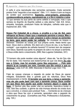 5|   Apostila –Importa que Ele Cresça

A ceifa é uma reprodução das sementes semeadas. Cada semente
produz fruto "segundo a sua espécie". Gên. 1:11. Assim é com os traços
de caráter que acariciamos. Egoísmo, amor-próprio, presunção,
condescendência própria, reproduzem-se, e o fim é miséria e ruína.
"O que semeia na sua carne da carne ceifará a corrupção; mas o que
semeia no Espírito do Espírito ceifará a vida eterna." Gál. 6:8. Amor,
simpatia, bondade, produzem frutos de bênçãos, colheita esta que é
imperecível. (ED, 109)


Nosso Pai Celestial dá a chuva, o orvalho e a luz do Sol, para
refrigerar as flores e fazer que a vegetação germine e cresça. Mas o
homem tem uma parte a agir: preparar o solo e lançar as sementes
na terra, para assim poder ter colheita. Se cruzasse os braços e
dissesse: "Deixarei as coisas por sua própria conta. Nada tenho que
fazer. Deus dará a colheita. Ele dará sol e chuva do céu, e eu ficarei à
vontade" - que espécie de colheita haveria? O homem tem de cooperar
com Deus, fazendo sua parte no preparo do solo e no lançar a semente,
e Deus então dará o crescimento. (MM, Nos Lugares Celestiais, 331)


"O homem não pode receber coisa alguma", disse ele, "se do Céu não
lhe for dada. Vós mesmos sois testemunhas de que vos disse: Eu não
sou o Cristo, mas fui enviado como Seu precursor. ... Pois esta
alegria já se cumpriu em mim. Convém que Ele cresça e que eu
diminua." João 3:27-30. (MM, Maranata O Senhor Logo Vem 115)


Falai às vossas crianças a respeito do poder de Deus de operar
milagres. Estudando elas o grande guia da natureza, Deus lhes
impressionará a mente. O lavrador ara sua terra, e lança a semente;
mas ele não pode fazer com que a semente cresça. Deve confiar
em que Deus fará aquilo que poder humano algum é capaz de
fazer. O Senhor põe Seu poder vital na semente, fazendo-a brotar à
vida. Sob Seu cuidado, o germe da vida irrompe através da crosta dura
que a envolve, e cresce para produzir fruto. ... Contando-se às crianças
a obra que Deus faz com a semente, aprendem elas o segredo do
crescimento na graça. (Conselhos aos Pais, Professores e Estudantes,
pág. 124.)
 