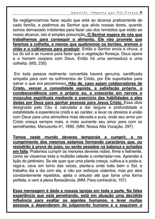 A p o s t i l a – Im p o r t a q u e E l e C r e s ç a |6

Se negligenciarmos fazer aquilo que está ao alcance praticamente de
cada família, e pedirmos ao Senhor que alivie nossas dores, quando
somos demasiado indolentes para fazer uso dos remédios que estão ao
nosso alcance, isto é simples presunção. O Senhor espera de nós que
trabalhemos para conseguir o alimento. Ele não promete que
faremos a colheita, a menos que quebremos os torrões, aremos o
chão e o cultivemos para produzir. Então o Senhor envia a chuva, a
luz do sol e as nuvens para fazer que a vegetação floresça. Deus opera
e o homem coopera com Deus. Então há uma semeadura e uma
colheita. (MS, 230)

 Em toda pessoa realmente convertida haverá genuína, santificada
simpatia para com os sofrimentos de Cristo, por Ele suportados para
salvar o que era pecaminoso. Hão de, caso sejam colaboradores de
Cristo, vencer a comodidade egoísta, a satisfação própria, a
condescendência com o próprio eu, e crescerão em nervos e
músculos espirituais mediante o exercício das habilidades a eles
dadas por Deus para ganhar pessoas para Jesus Cristo. Essa obra
designada pelo Céu é calculada a dar largura e profundidade e
estabilidade à experiência cristã e ao caráter, e levar os obreiros à união
com Deus para uma atmosfera mais elevada e pura, onde seu amor por
Cristo cresça sempre mais, e mais aumente seu amor para com os
semelhantes. Manuscrito 41, 1890. (MM, Nossa Alta Vocação, 297)

Temos neste mundo deveres temporais a cumprir, e no
cumprimento dos mesmos estamos formando caracteres que, ou
resistirão à prova do juízo, ou serão pesados na balança e achados
em falta. Podemos cumprir os menores deveres nobre, firme e fielmente,
como se víssemos toda a multidão celeste a contemplar-nos. Aprendei a
lição do jardineiro. Se ele quer que uma planta cresça, cultiva-a e poda-a;
rega-a, cava em torno das raízes, planta-a onde bata bem o Sol, e
trabalha dia a dia com ela, e não por esforços violentos, mas por atos
constantemente repetidos, ajeita o arbusto até que toma uma forma
perfeita, e vem à plena florescência. (MM, Para conhecê-lo, 157)

Essa mensagem é dada a nossas igrejas em toda a parte. Na falsa
experiência que está penetrando, está em atuação uma decidida
influência para exaltar os agentes humanos, e levar muitas
pessoas a dependerem do julgamento humano e a seguirem o
 
