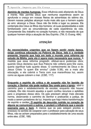 7|   Apostila –Importa que Ele Cresça

domínio de mentes humanas. Essa influência está afastando de Deus
a mente. Não permita Deus que nenhuma experiência assim se
aprofunde e cresça em nossas fileiras de adventistas do sétimo dia.
Devem nossas petições alcançar muito mais alto que o homem sujeito
ao erro: alcançar a Deus. Deus não Se limita a lugar ou pessoa. Ele
contempla dos Céus os filhos dos homens; vê suas perplexidades e está
familiarizado com as circunstâncias de cada experiência da vida.
Compreende Seu trabalho no coração humano, e não necessita de que
qualquer homem dirija a atuação de Seu Espírito. (TM, O. Evang. 484)


                             ATENÇÃO!

As necessidades urgentes que se fazem sentir nesta época,
exige contínua educação na Palavra de Deus. Isto é a verdade
presente. Importa que haja em todo o mundo uma reforma no
estudo da Bíblia, pois ela é agora mais necessária que nunca. À
medida que essa reforma progredir, efetuar-se-á poderosa obra;
quando Deus declarou que Sua Palavra não voltaria para Ele vazia,
queria significar tudo quanto disse. O conhecimento de Deus e de
Jesus Cristo "a quem Ele enviou" (João 5:38), eis a mais alta
educação, e ela cobrirá a Terra com sua maravilhosa luz, assim
como as águas cobrem o mar. (CSE, 117)


Enquanto o espírito de crítica e de suspeita não for banido do
coração, o Senhor não pode realizar Seu anelo para a igreja - abrir o
caminho para o estabelecimento de escolas; enquanto não houver
unidade, Ele não moverá aqueles a quem confiou recursos e aptidões
para o progresso dessa obra. Os pais precisam atingir mais elevada
norma, observando o caminho do Senhor e praticando a justiça, de
modo a serem portadores de luz. Importa que haja inteira transformação
de espírito e caráter. O espírito de desunião nutrido no coração de
alguns se comunicará a outros, e anulará a influência que a escola
exerceria para o bem. A menos que os pais estejam prontos e
ansiosos no sentido de cooperar com o professor para salvação de seus
filhos, não se acham preparados para o estabelecimento de uma escola
entre eles. (CSE, 188)
 
