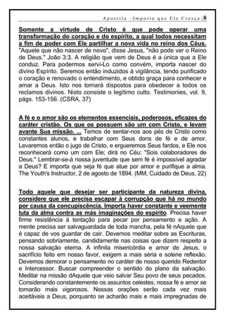 A p o s t i l a – Im p o r t a q u e E l e C r e s ç a |8

Somente a virtude de Cristo é que pode operar uma
transformação do coração e do espírito, a qual todos necessitam
a fim de poder com Ele partilhar a nova vida no reino dos Céus.
"Aquele que não nascer de novo", disse Jesus, "não pode ver o Reino
de Deus." João 3:3. A religião que vem de Deus é a única que a Ele
conduz. Para podermos servi-Lo como convém, importa nascer do
divino Espírito. Seremos então induzidos à vigilância, tendo purificado
o coração e renovado o entendimento, e obtido graça para conhecer e
amar a Deus. Isto nos tornará dispostos para obedecer a todos os
reclamos divinos. Nisto consiste o legítimo culto. Testimonies, vol. 9,
págs. 153-156. (CSRA, 37)


A fé e o amor são os elementos essenciais, poderosos, eficazes do
caráter cristão. Os que os possuem são um com Cristo, e levam
avante Sua missão. ... Temos de sentar-nos aos pés de Cristo como
constantes alunos, e trabalhar com Seus dons de fé e de amor.
Levaremos então o jugo de Cristo, e ergueremos Seus fardos, e Ele nos
reconhecerá como um com Ele; dirá no Céu: "Sois colaboradores de
Deus." Lembrar-se-á nossa juventude que sem fé é impossível agradar
a Deus? E importa que seja fé que atue por amor e purifique a alma.
The Youth's Instructor, 2 de agosto de 1894. (MM, Cuidado de Deus, 22)


Todo aquele que desejar ser participante da natureza divina,
considere que ele precisa escapar à corrupção que há no mundo
por causa da concupiscência. Importa haver constante e veemente
luta da alma contra as más imaginações do espírito. Precisa haver
firme resistência à tentação para pecar por pensamento e ação. A
mente precisa ser salvaguardada de toda mancha, pela fé nAquele que
é capaz de vos guardar de cair. Devemos meditar sobre as Escrituras,
pensando sobriamente, candidamente nas coisas que dizem respeito a
nossa salvação eterna. A infinita misericórdia e amor de Jesus, o
sacrifício feito em nosso favor, exigem a mais séria e solene reflexão.
Devemos demorar o pensamento no caráter de nosso querido Redentor
e Intercessor. Buscar compreender o sentido do plano da salvação.
Meditar na missão dAquele que veio salvar Seu povo de seus pecados.
Considerando constantemente os assuntos celestes, nossa fé e amor se
tornarão mais vigorosos. Nossas orações serão cada vez mais
aceitáveis a Deus, porquanto se acharão mais e mais impregnadas de
 