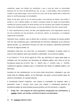 anualmente, pagos com dinheiro do contribuinte e que o custo por aluno na universidade 
particular fica em torno de R$5.400,00 por ano, ou seja, a escola pública, onde normalmente 
estudam os que podem pagar, custa ao Erário três vezes mais do que aquela onde a maioria dos 
alunos se sacrifica para pagar as mensalidades. 
Diante de tais fatos, além de ser de extrema justiça a não cobrança de tributos, faria melhor o 
Estado se, com o dinheiro público, no mínimo, concedesse bolsas de estudo nas Universidades 
mantidas por pessoas jurídicas de direito privado sem fins lucrativos (que também são públicas), 
estaria assim atendendo ao triplo das pessoas, ao invés de administrar tão mal a escola estatal. 
E, como exaustivamente já vimos, são tidas, pela legislação pátria, como organizações sociais de 
fins não econômicos (ou não lucrativos) e de interesse coletivo: as associações e as fundações 
regularmente constituídas. 
Claríssimo ficou, também, que no Brasil não se permite a instituição de pessoa jurídica 
com fins não econômicos para a administração de interesses individuais ou de interesse 
apenas privado, v.g: administrar heranças em favor de herdeiros; administrar patrimônio 
em favor de alguma família, etc. 
Induvidoso então que, em nosso País, as associações e fundações só podem existir se 
tiverem como objetivos ações que atendam à coletividade, ou ao interesse público. 
A Lei Federal nº. 91 de 28 de agosto de 1935, que determina as regras pelas quais as 
entidades sem fins lucrativos são declaradas de utilidade pública, bem como as leis da 
Previdência Social (Lei 8.212/91, Dec. n°. 356/91, Dec. n°. 612/92 e Dec. n°. 752/93), 
estabelecem algumas condições para o recebimento dos títulos de utilidade pública e de 
filantropia. 
Inseridos em tais mandamentos, ou em outros deles decorrentes, estipulado é que não 
tendo título de utilidade pública, ou de filantropia, não pode a pessoa jurídica gozar do 
direito às imunidades. Ai o grande absurdo. 
A Constituição Federal estabelece, com relação às imunidades de impostos sobre o 
patrimônio renda e serviços, bem como com relação à contribuição patronal da 
previdência pública de determinadas pessoas jurídicas sem fins lucrativos, o seguinte: 
I. Artigo 150 - Sem prejuízo de outras garantias asseguradas aos contribuintes, é 
vedado à União, aos Estados, ao Distrito Federal e aos Municípios: 
... 
II. VI - Instituir impostos sobre: 
 