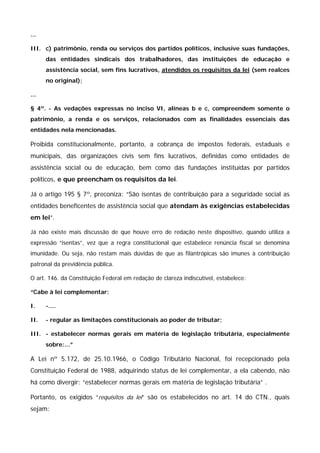 ... 
III. c) patrimônio, renda ou serviços dos partidos políticos, inclusive suas fundações, 
das entidades sindicais dos trabalhadores, das instituições de educação e 
assistência social, sem fins lucrativos, atendidos os requisitos da lei (sem realces 
no original); 
... 
§ 4º. - As vedações expressas no inciso VI, alíneas b e c, compreendem somente o 
patrimônio, a renda e os serviços, relacionados com as finalidades essenciais das 
entidades nela mencionadas. 
Proibida constitucionalmente, portanto, a cobrança de impostos federais, estaduais e 
municipais, das organizações civis sem fins lucrativos, definidas como entidades de 
assistência social ou de educação, bem como das fundações instituídas por partidos 
políticos, e que preencham os requisitos da lei. 
Já o artigo 195 § 7º, preconiza: “São isentas de contribuição para a seguridade social as 
entidades beneficentes de assistência social que atendam às exigências estabelecidas 
em lei”. 
Já não existe mais discussão de que houve erro de redação neste dispositivo, quando utiliza a 
expressão “isentas”, vez que a regra constitucional que estabelece renúncia fiscal se denomina 
imunidade. Ou seja, não restam mais dúvidas de que as filantrópicas são imunes à contribuição 
patronal da previdência pública. 
O art. 146. da Constituição Federal em redação de clareza indiscutível, estabelece: 
“Cabe à lei complementar: 
I. -.... 
II. - regular as limitações constitucionais ao poder de tributar; 
III. - estabelecer normas gerais em matéria de legislação tributária, especialmente 
sobre:...” 
A Lei nº 5.172, de 25.10.1966, o Código Tributário Nacional, foi recepcionado pela 
Constituição Federal de 1988, adquirindo status de lei complementar, a ela cabendo, não 
há como divergir: “estabelecer normas gerais em matéria de legislação tributária” . 
Portanto, os exigidos “requisitos da lei” são os estabelecidos no art. 14 do CTN., quais 
sejam: 
 