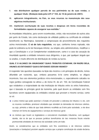 I. não distribuírem qualquer parcela de seu patrimônio ou de suas rendas, a 
qualquer título; (Redação dada pela LCP nº 104, de 10 de janeiro de 2001). 
II. aplicarem integralmente, no País, os seus recursos na manutenção dos seus 
objetivos institucionais; 
III. manterem escrituração de suas receitas e despesas em livros revestidos de 
formalidades capazes de assegurar sua exatidão.” 
As imunidades tributárias, para serem reconhecidas, então, não necessitam de outros atos 
por parte do Estado, tais como declaração de utilidade pública ou certificado de entidade 
beneficente ou filantrópica, bastando a comprovação do preenchimento dos requisitos 
acima mencionados. E só de tais requisitos, vez que, conforme temos repisado, não 
pode lei ordinária ou lei de hierarquia inferior, ou simples atos administrativos, modificar o 
que a Constituição e a Lei Complementar estabeleceram, como é o caso da cassação da 
imunidade quando a entidade remunera seus dirigentes, o que, por qualquer ângulo que 
se analise, é muito diferente de distribuição de rendas ou lucros. 
QUAL É O ALCANCE DA IMUNIDADE? QUAIS TRIBUTOS ESTARIAM, EM RAZÃO DELA, 
IMUNES AS ENTIDADES? QUAIS ENTIDADES SERIAM IMUNES? 
A responder tais questões baseados na lição dos mestres e em princípios do direito, temos 
difundido um raciocínio, que, embora possamos tê-lo como simplista, se afigura 
inconteste, face aos elementos jurídicos retro-mencionados, e, especialmente calcados na 
regra jurídica consagrada na alínea a, do inciso VI, do art. 150, da Constituição Federal 
que estabelece a reciprocidade da não instituição de tributos entre os entes federativos, 
que é baseada no princípio geral da isonomia, pelo qual devem as entidades sem fins 
lucrativos serem equiparadas às entidades estatais que prestam o mesmo serviço, como 
se vê: 
o único motivo que pode autorizar o Estado em proceder a cobrança de tributos é o de, com 
os recursos recolhidos, promover atividades que atendam às demandas de interesse coletivo, 
ou seja, primária a idéia de que todo dinheiro recolhido ao Erário pela sociedade, a ela deve 
retornar em forma de equipamentos e serviços de interesse geral. 
os motivos que levam os legisladores a concederem imunidades tributárias, sem qualquer 
dúvida, são os de que as pessoas jurídicas beneficiárias de tais renúncias fiscais estarão 
promovendo atividades de interesse da sociedade como um todo. 
Assim, se considerarmos que as entidades sem fins econômicos e de interesse coletivo 
(associações e fundações) prestam aqueles serviços que a própria constituição do estado declarou 
 