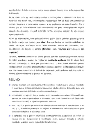 que são direitos de todos e dever do mesmo estado, absurdo é querer impor a elas qualquer tipo 
de tributação. 
Tal raciocínio pode ser melhor compreendido com a seguinte comparação: Por força da 
maior das leis de um País, sou obrigado a “descarregar com as mãos um caminhão de 
pedras”. Juntam-se a mim outras pessoas, a me auxiliarem no árduo trabalho. Ora, o 
mínimo que eu poderia/deveria fazer seria remunerá-las pelo serviço prestado. Ilógico, 
absurdo dos absurdos, eventual pretensão minha, almejando receber de tais pessoas 
algum pagamento. 
Assim, da mesma forma, sem qualquer sentido, querer cobrar (tributar) pessoas jurídicas 
de direito privado que cuidam, sem visar fim econômico, de questões públicas de 
saúde, educação, assistência social, meio ambiente, direitos do consumidor, etc., 
etc...(deveres do Estado, a serem atendidos com recursos provenientes dos 
impostos). 
Portando, nenhuma entidade de direito privado sem fins econômicos pode ser passível 
de, sobre seus bens, serviços ou rendas ser instituído qualquer tipo de tributo (seja 
imposto, contribuição ou taxa) por parte do Estado. E mais, quem administra pessoa 
jurídica sem fim econômico (naturalmente de interesse coletivo) e está recolhendo tributo, 
sem pelo menos questionar a licitude de tal pagamento junto ao Poder Judiciário, está, no 
mínimo, administrando mal o que não lhe pertence. 
RESUMO 
renúncia fiscal com sede constitucional, independente do vocábulo que se utilize, é imunidade. 
É, na verdade, a limitação constitucional ao poder de tributar, diferente de isenção, que é uma 
concessão voluntária do Estado, em determinadas situações; 
a constituição é o ápice do sistema jurídico, sendo, os mandamentos nela contidos modificados 
somente por emenda constitucional, e, em muitos casos, como os direitos sociais (dentre eles 
a imunidade tributária) as regras não podem ser mudados; 
o art. 150, VI, c, proíbe que se instituam tributos sobre as entidades ali mencionadas e o art. 
195, § 7º, da Constituição Federal, diz respeito à imunidade das contribuições sociais pelas 
entidades beneficentes de assistência social; 
as condições para o gozo de imunidades constitucionalmente estabelecidas só podem ser 
tratadas em Lei Complementar à Constituição. Assim, qualquer limitação à referidas 
imunidades só podem ocorrer mediante Lei Complementar; 
 