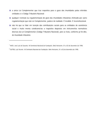 a única Lei Complementar que traz requisitos para o gozo das imunidades pelas referidas 
entidades é o Código Tributário Nacional; 
qualquer restrição ou regulamentação do gozo das imunidades tributárias efetivado por outra 
regulamentação que não Lei Complementar, padece de nulidade. É inválido. É inconstitucional. 
não há que se falar em isenção das contribuições sociais para as entidades de assistência 
social e muito menos condicioná-las a requisitos dispostos em instrumentos normativos 
diversos da Lei Complementar (Código Tributário Nacional), pois se trata, conforme já foi dito, 
de imunidade tributária. 
1 RIOS, José Luiz de Gouvêia. III Seminário Nacional de Fundações. Belo Horizonte, 01 a 03 de dezembro de 1998. 
2 DUTRA, Luiz Vicente. III Seminário Nacional de Fundações. Belo Horizonte, 01 a 03 de dezembro de 1998. 
