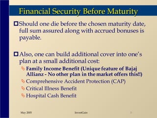 Financial Security Before Maturity Should one die before the chosen maturity date, full sum assured along with accrued bonuses is payable.  Also, one can build additional cover into one’s plan at a small additional cost:  Family Income Benefit (Unique feature of Bajaj Allianz - No other plan in the market offers this!!) Comprehensive Accident Protection (CAP) Critical Illness Benefit Hospital Cash Benefit 