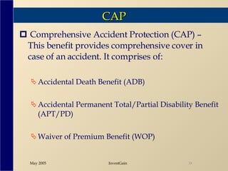 CAP Comprehensive Accident Protection (CAP) – This benefit provides comprehensive cover in case of an accident. It comprises of: Accidental Death Benefit (ADB) Accidental Permanent Total/Partial Disability Benefit (APT/PD) Waiver of Premium Benefit (WOP) 