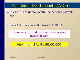 Accidental Death Benefit (ADB) In case of accidental death, the benefits payable are: Basic SA + Accrued Bonuses + ADB SA Increase your risk protection at a very minimal cost Maximum SA: Rs 50,00,000 