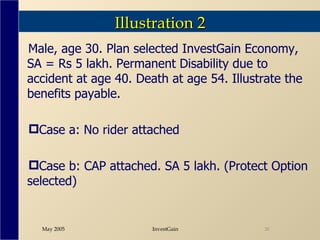 Illustration 2 Male, age 30. Plan selected InvestGain Economy, SA = Rs 5 lakh. Permanent Disability due to accident at age 40. Death at age 54. Illustrate the benefits payable. Case a: No rider attached Case b: CAP attached. SA 5 lakh. (Protect Option selected) 