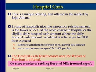Hospital Cash This is a unique offering, first offered in the market by Bajaj Allianz.  In case of hospitalisation the amount of reimbursement is the lower of 75 % of the room charge in hospital or the eligible daily hospital cash amount where the daily hospital cash amount calculated is @ Rs. 4 per Rs.1000 Sum Assured subject to a minimum coverage of Rs. 200 per day selected  and a maximum coverage of Rs. 1,000 per day The Hospital Cash Benefit ceases once the Waiver of Premium is affected. No more worries of settling Hospital bills (room charges).  