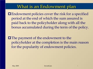 What is an Endowment plan Endowment policies cover the risk for a specified period at the end of which the sum assured is paid back to the policyholder along with all the bonus accumulated during the term of the policy. The payment of the endowment to the policyholder at the completion is the main reason for the popularity of endowment policies.  