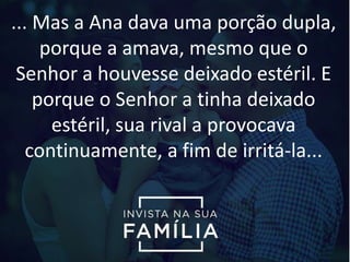 ... Mas a Ana dava uma porção dupla,
porque a amava, mesmo que o
Senhor a houvesse deixado estéril. E
porque o Senhor a tinha deixado
estéril, sua rival a provocava
continuamente, a fim de irritá-la...
 