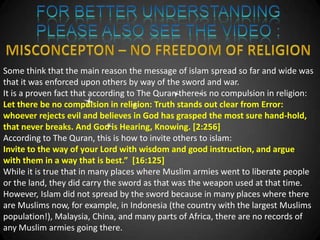 Some think that the main reason the message of islam spread so far and wide was
that it was enforced upon others by way of the sword and war.
It is a proven fact that according to The Quran there is no compulsion in religion:
Let there be no compulsion in religion: Truth stands out clear from Error:
whoever rejects evil and believes in God has grasped the most sure hand-hold,
that never breaks. And God is Hearing, Knowing. [2:256]
According to The Quran, this is how to invite others to islam:
Invite to the way of your Lord with wisdom and good instruction, and argue
with them in a way that is best.” [16:125]
While it is true that in many places where Muslim armies went to liberate people
or the land, they did carry the sword as that was the weapon used at that time.
However, Islam did not spread by the sword because in many places where there
are Muslims now, for example, in Indonesia (the country with the largest Muslims
population!), Malaysia, China, and many parts of Africa, there are no records of
any Muslim armies going there.
 