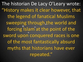 The historian De Lacy O’Leary wrote:
“History makes it clear however, that
   the legend of fanatical Muslims
  sweeping through the world and
   forcing Islam at the point of the
 sword upon conquered races is one
   of the most fantastically absurd
   myths that historians have ever
               repeated.”
 