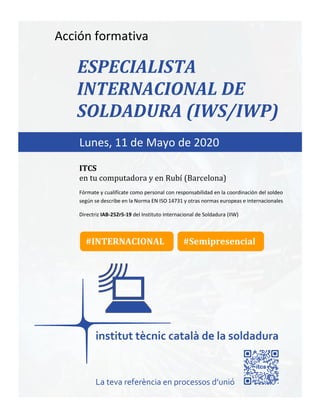 itcs-2019
Acción formativa
ESPECIALISTA
INTERNACIONAL DE
SOLDADURA (IWS/IWP)
Fórmate y cualifícate como personal con responsabilidad en la coordinación del soldeo
según se describe en la Norma EN ISO 14731 y otras normas europeas e internacionales
Directriz IAB-252r5-19 del Instituto Internacional de Soldadura (IIW)
Lunes, 11 de Mayo de 2020
ITCS
en tu computadora y en Rubí (Barcelona)
La teva referència en processos d’unió
#INTERNACIONAL #Semipresencial
 