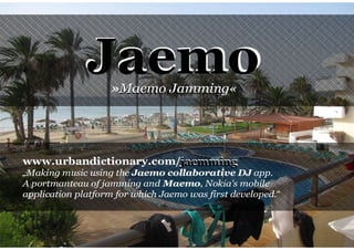 Jaemo Maemo Jamming«
                   »Maemo Jamming




www.urbandictionary.com/jaemming
                        jaemming
„Making music using the Jaemo collaborative DJ app.
A portmanteau of jamming and Maemo, Nokia's mobile
application platform for which Jaemo was first developed.“
 