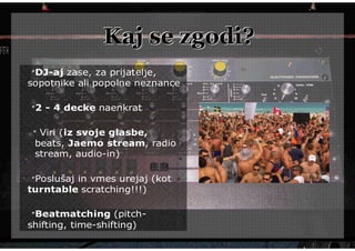 Kaj se zgodi?
 DJ-aj zase, za prijatelje,
sopotnike ali popolne neznance

 2 - 4 decke naenkrat

  Viri (iz svoje glasbe,
 beats, Jaemo stream, radio
 stream, audio-in)

 Poslušaj in vmes urejaj (kot
turntable scratching!!!)

 Beatmatching (pitch-
shifting, time-shifting)
 