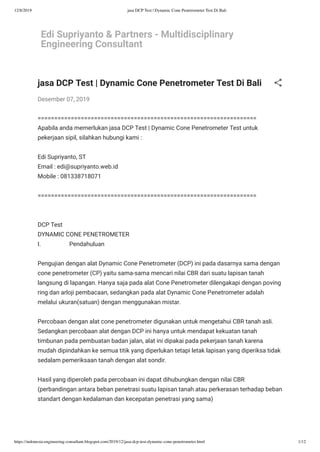 12/8/2019 jasa DCP Test | Dynamic Cone Penetrometer Test Di Bali
https://indonesia-engineering-consultant.blogspot.com/2019/12/jasa-dcp-test-dynamic-cone-penetrometer.html 1/12
Edi Supriyanto & Partners - Multidisciplinary
Engineering Consultant
jasa DCP Test | Dynamic Cone Penetrometer Test Di Bali
Desember 07, 2019
==================================================================
Apabila anda memerlukan jasa DCP Test | Dynamic Cone Penetrometer Test untuk
pekerjaan sipil, silahkan hubungi kami :
Edi Supriyanto, ST
Email : edi@supriyanto.web.id
Mobile : 081338718071
==================================================================
DCP Test
DYNAMIC CONE PENETROMETER
I.                   Pendahuluan
Pengujian dengan alat Dynamic Cone Penetrometer (DCP) ini pada dasarnya sama dengan
cone penetrometer (CP) yaitu sama-sama mencari nilai CBR dari suatu lapisan tanah
langsung di lapangan. Hanya saja pada alat Cone Penetrometer dilengakapi dengan poving
ring dan arloji pembacaan, sedangkan pada alat Dynamic Cone Penetrometer adalah
melalui ukuran(satuan) dengan menggunakan mistar.
Percobaan dengan alat cone penetrometer digunakan untuk mengetahui CBR tanah asli.
Sedangkan percobaan alat dengan DCP ini hanya untuk mendapat kekuatan tanah
timbunan pada pembuatan badan jalan, alat ini dipakai pada pekerjaan tanah karena
mudah dipindahkan ke semua titik yang diperlukan tetapi letak lapisan yang diperiksa tidak
sedalam pemeriksaan tanah dengan alat sondir.
Hasil yang diperoleh pada percobaan ini dapat dihubungkan dengan nilai CBR
(perbandingan antara beban penetrasi suatu lapisan tanah atau perkerasan terhadap beban
standart dengan kedalaman dan kecepatan penetrasi yang sama)
 