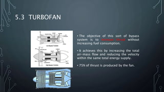5.3 TURBOFAN
• The objective of this sort of bypass
system is to increase thrust without
increasing fuel consumption.
• It achieves this by increasing the total
air-mass flow and reducing the velocity
within the same total energy supply.
• 75% of thrust is produced by the fan.
 