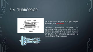 5.4 TURBOPROP
• A turboprop engine is a jet engine
attached to a propeller.
• Modern turboprop engines are
equipped with propellers that have a
smaller diameter but a larger number
of blades for efficient operation at
much higher flight speeds
 