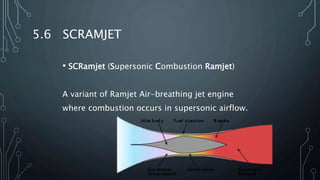 5.6 SCRAMJET
• SCRamjet (Supersonic Combustion Ramjet)
A variant of Ramjet Air-breathing jet engine
where combustion occurs in supersonic airflow.
 