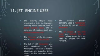 11. JET ENGINE USES
 The industry they’re most
prominent in is in the transport
industry, where they are used to
propel aircraft, boats, and in
some one of creations such as a
turbojet powered truck.
 The first use of the jet engine
was to power military aircraft.
 The Bell P-59A Airacomet was
also developed by the
Americans. They had a massive
advantage over propeller driven
planes, in that they were much
 The General electric
company used a “turboprop”
jet engine to run an electric
generator.
 The jet engine is not only
used on aircraft but on
boats, where water jets are
used to propel the boat
forward..
 