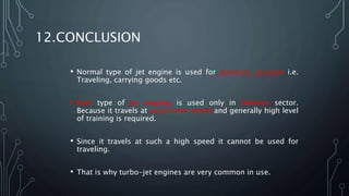 12.CONCLUSION
• Normal type of jet engine is used for domestic purpose i.e.
Traveling, carrying goods etc.
• Ram type of jet engines is used only in Defence sector.
Because it travels at supersonic speed and generally high level
of training is required.
• Since it travels at such a high speed it cannot be used for
traveling.
• That is why turbo-jet engines are very common in use.
 