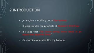2.INTRODUCTION
• Jet engine is nothing but a Gas turbine.
• It works under the principle of Newton’s third law
• It states that “For every acting force there is an
equal and opposite force”.
• Gas turbine operates like toy balloon
 