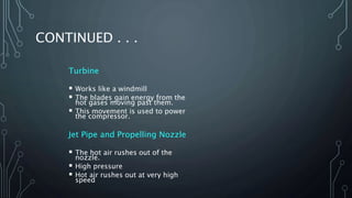 CONTINUED . . .
Turbine
 Works like a windmill
 The blades gain energy from the
hot gases moving past them.
 This movement is used to power
the compressor.
Jet Pipe and Propelling Nozzle
 The hot air rushes out of the
nozzle.
 High pressure
 Hot air rushes out at very high
speed
 