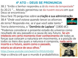 4º ATO – DEUS SE PRONUNCIA
38.1 “Então o Senhor respondeu a Jó do meio da tempestade”
Ex 20.21 “... Moisés aproximou-se da nuvem escura em que
Deus se encontrava.”
Deus fará 70 perguntas sobre a criação e sua administração
38.4 "Onde você estava quando lancei os alicerces
da terra? Responda-me, se é que você sabe tanto.”
Teoria determinista, o “Demônio de Laplace” (1800 dC):
“Podemos considerar o presente estado do universo como
resultado de seu passado e a causa do seu futuro. Se um
intelecto em certo momento tiver conhecimento de todas as
forças que colocam a natureza em movimento, e a posição de
todos os itens dos quais a natureza é composta, nada seria
incerto e o futuro, assim como o passado,
estaria ao alcance de seus olhos.”
https://www.youtube.com/watch?v=Yh5JlcH2nQU
Hoje a ciência crê que o mundo é probabilístico.
 