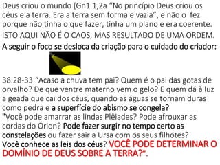 Deus criou o mundo (Gn1.1,2a “No princípio Deus criou os
céus e a terra. Era a terra sem forma e vazia”, e não o fez
porque não tinha o que fazer, tinha um plano e era coerente.
ISTO AQUI NÃO É O CAOS, MAS RESULTADO DE UMA ORDEM.
A seguir o foco se desloca da criação para o cuidado do criador:
38.28-33 “Acaso a chuva tem pai? Quem é o pai das gotas de
orvalho? De que ventre materno vem o gelo? E quem dá à luz
a geada que cai dos céus, quando as águas se tornam duras
como pedra e a superfície do abismo se congela?
"Você pode amarrar as lindas Plêiades? Pode afrouxar as
cordas do Órion? Pode fazer surgir no tempo certo as
constelações ou fazer sair a Ursa com os seus filhotes?
Você conhece as leis dos céus? VOCÊ PODE DETERMINAR O
DOMÍNIO DE DEUS SOBRE A TERRA?”.
 
