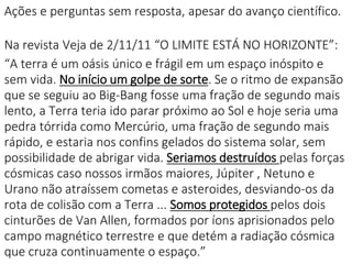 Ações e perguntas sem resposta, apesar do avanço científico.
Na revista Veja de 2/11/11 “O LIMITE ESTÁ NO HORIZONTE”:
“A terra é um oásis único e frágil em um espaço inóspito e
sem vida. No início um golpe de sorte. Se o ritmo de expansão
que se seguiu ao Big-Bang fosse uma fração de segundo mais
lento, a Terra teria ido parar próximo ao Sol e hoje seria uma
pedra tórrida como Mercúrio, uma fração de segundo mais
rápido, e estaria nos confins gelados do sistema solar, sem
possibilidade de abrigar vida. Seriamos destruídos pelas forças
cósmicas caso nossos irmãos maiores, Júpiter , Netuno e
Urano não atraíssem cometas e asteroides, desviando-os da
rota de colisão com a Terra ... Somos protegidos pelos dois
cinturões de Van Allen, formados por íons aprisionados pelo
campo magnético terrestre e que detém a radiação cósmica
que cruza continuamente o espaço.”
 