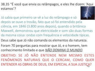 13
38.35 “É você que envia os relâmpagos, e eles lhe dizem: ‘Aqui
estamos’?
Jó sabia que primeiro se vê a luz do relâmpago e só
depois se ouve o trovão, fato que só foi entendido pela
ciência, em 1846 (3.800 anos depois), quando o britânico
Maxwell, demonstrou que eletricidade e som são duas formas
da mesma coisa: ondas com frequência e velocidade típicas.
Deus sabe que Jó não comanda os elementos da natureza.
Foram 70 perguntas para mostrar que Jó, e o homem, tem
conhecimento limitado e que NÃO DOMINA O MUNDO.
OBJETIVO: SE JÓ NÃO ENTENDE NEM MESMO ESTES
FENÔMENOS NATURAIS QUE O CERCAM, COMO QUER
ENTENDER AS OBRAS DE DEUS, EM ESPECIAL A SUA JUSTIÇA?
 