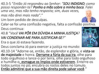40.3-5 “Então Jó respondeu ao Senhor: "SOU INDIGNO; como
posso responder-te? Ponho a mão sobre a minha boca. Falei
uma vez, mas não tenho resposta; sim, duas vezes,
mas não direi mais nada".”
Um bom pedido de desculpas.
Calar-se foi uma confissão negativa, falta a confissão positiva.
Deus continua:
40.8 “Você VAI PÔR EM DÚVIDA A MINHA JUSTIÇA?
VAI CONDENAR-ME PARA JUSTIFICAR-SE?”
Era o que Jó estava fazendo.
Deus conclama Jó para exercer a justiça no mundo:
40.10-14 “Adorne-se, então, de esplendor e glória, e vista-se
de majestade e honra. Derrame a fúria da sua ira, olhe para
todo orgulhoso e lance-o por terra, olhe para todo orgulhoso
e humilhe-o, esmague os ímpios onde estiverem. Enterre-os
todos juntos no pó; encubra os rostos deles no túmulo.
Então admitirei que a sua mão direita pode salvar você.”
 