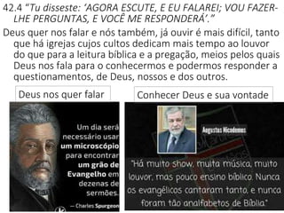 17
42.4 “Tu disseste: ‘AGORA ESCUTE, E EU FALAREI; VOU FAZER-
LHE PERGUNTAS, E VOCÊ ME RESPONDERÁ’.”
Deus quer nos falar e nós também, já ouvir é mais difícil, tanto
que há igrejas cujos cultos dedicam mais tempo ao louvor
do que para a leitura bíblica e a pregação, meios pelos quais
Deus nos fala para o conhecermos e podermos responder a
questionamentos, de Deus, nossos e dos outros.
Conhecer Deus e sua vontadeDeus nos quer falar
 