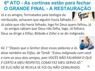 19
6º ATO - As cortinas estão para fechar
O GRANDE FINAL - A RESTAURAÇÃO
Jó e os amigos, formatados pela teologia da
retribuição, achavam que alguém havia falhado.
Jó sabia que não havia falhado, logo foi Deus quem falhou, já
os amigos sabiam que Deus não falha, logo, Jó falhara.
Deus se dirige a Elifaz, Bildade e Zofar e se diz indignado.
42.7 “Depois que o Senhor disse essas palavras a Jó,
disse também ao Elifaz, de Temã: "Estou indignado com você
e com os seus dois amigos, pois VOCÊS NÃO FALARAM O QUE
É CERTO A MEU RESPEITO, COMO FEZ MEU SERVO JÓ.”
DE ELIÚ NÃO SE REVELA SE FOI OU NÃO CENSURADO.
 