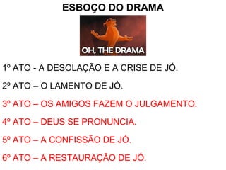 ESBOÇO DO DRAMA
1º ATO - A DESOLAÇÃO E A CRISE DE JÓ.
2º ATO – O LAMENTO DE JÓ.
3º ATO – OS AMIGOS FAZEM O JULGAMENTO.
4º ATO – DEUS SE PRONUNCIA.
5º ATO – A CONFISSÃO DE JÓ.
6º ATO – A RESTAURAÇÃO DE JÓ.
 