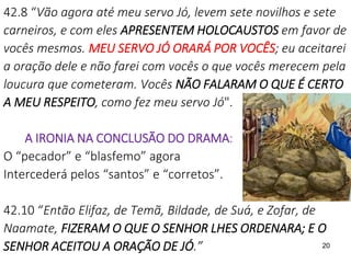 20
42.8 “Vão agora até meu servo Jó, levem sete novilhos e sete
carneiros, e com eles APRESENTEM HOLOCAUSTOS em favor de
vocês mesmos. MEU SERVO JÓ ORARÁ POR VOCÊS; eu aceitarei
a oração dele e não farei com vocês o que vocês merecem pela
loucura que cometeram. Vocês NÃO FALARAM O QUE É CERTO
A MEU RESPEITO, como fez meu servo Jó".
A IRONIA NA CONCLUSÃO DO DRAMA:
O “pecador” e “blasfemo” agora
Intercederá pelos “santos” e “corretos”.
42.10 “Então Elifaz, de Temã, Bildade, de Suá, e Zofar, de
Naamate, FIZERAM O QUE O SENHOR LHES ORDENARA; E O
SENHOR ACEITOU A ORAÇÃO DE JÓ.”
 