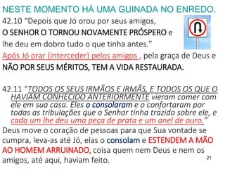 21
NESTE MOMENTO HÁ UMA GUINADA NO ENREDO.
42.10 “Depois que Jó orou por seus amigos,
O SENHOR O TORNOU NOVAMENTE PRÓSPERO e
lhe deu em dobro tudo o que tinha antes.”
Após Jó orar (interceder) pelos amigos , pela graça de Deus e
NÃO POR SEUS MÉRITOS, TEM A VIDA RESTAURADA.
42.11 “TODOS OS SEUS IRMÃOS E IRMÃS, E TODOS OS QUE O
HAVIAM CONHECIDO ANTERIORMENTE vieram comer com
ele em sua casa. Eles o consolaram e o confortaram por
todas as tribulações que o Senhor tinha trazido sobre ele, e
cada um lhe deu uma peça de prata e um anel de ouro.”
Deus move o coração de pessoas para que Sua vontade se
cumpra, leva-as até Jó, elas o consolam e ESTENDEM A MÃO
AO HOMEM ARRUINADO, coisa quem nem Deus e nem os
amigos, até aqui, haviam feito.
 