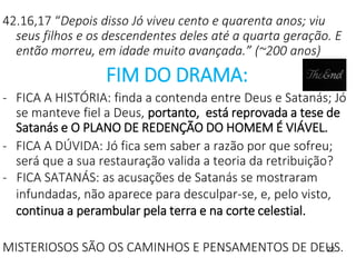 22
42.16,17 “Depois disso Jó viveu cento e quarenta anos; viu
seus filhos e os descendentes deles até a quarta geração. E
então morreu, em idade muito avançada.” (~200 anos)
FIM DO DRAMA:
- FICA A HISTÓRIA: finda a contenda entre Deus e Satanás; Jó
se manteve fiel a Deus, portanto, está reprovada a tese de
Satanás e O PLANO DE REDENÇÃO DO HOMEM É VIÁVEL.
- FICA A DÚVIDA: Jó fica sem saber a razão por que sofreu;
será que a sua restauração valida a teoria da retribuição?
- FICA SATANÁS: as acusações de Satanás se mostraram
infundadas, não aparece para desculpar-se, e, pelo visto,
continua a perambular pela terra e na corte celestial.
MISTERIOSOS SÃO OS CAMINHOS E PENSAMENTOS DE DEUS.
 
